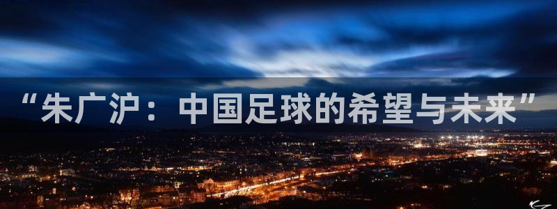 英格兰联赛杯直播:“朱广沪:中国足球的希望与未来”
